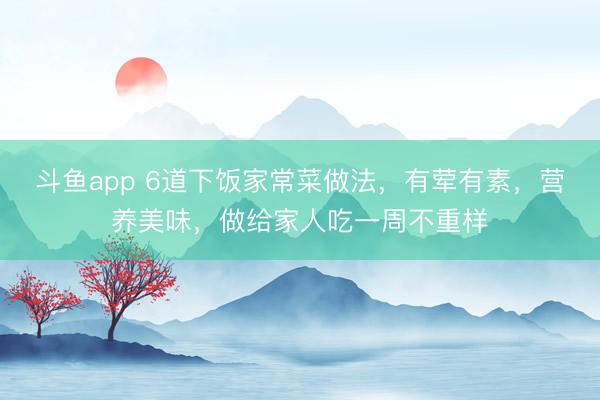 斗鱼app 6道下饭家常菜做法,有荤有素,营养美味,做给家人吃一周不重样