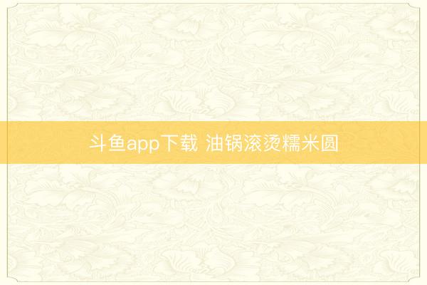 斗鱼app下载 油锅滚烫糯米圆