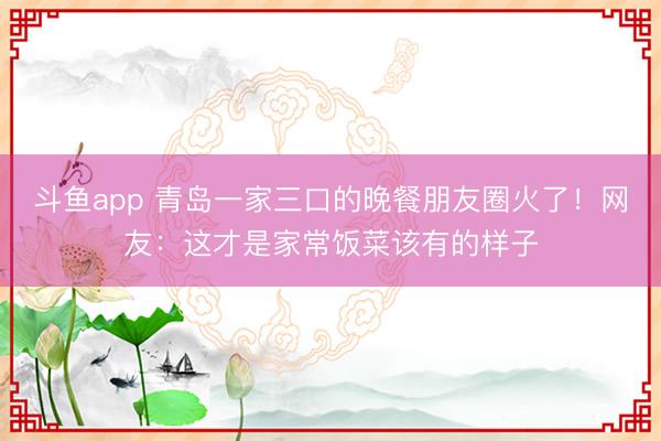 斗鱼app 青岛一家三口的晚餐朋友圈火了！网友：这才是家常饭菜该有的样子