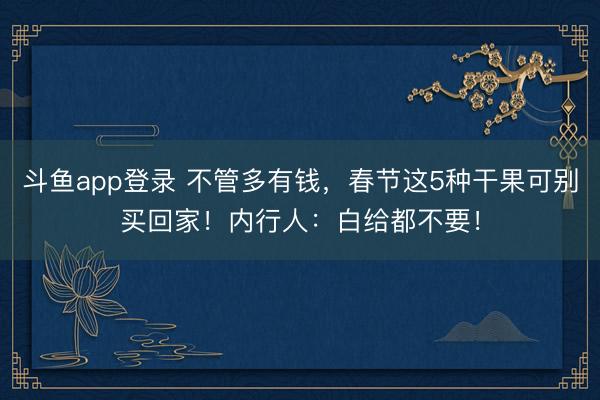 斗鱼app登录 不管多有钱，春节这5种干果可别买回家！内行人：白给都不要！