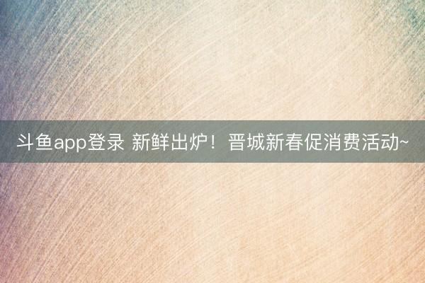 斗鱼app登录 新鲜出炉！晋城新春促消费活动~