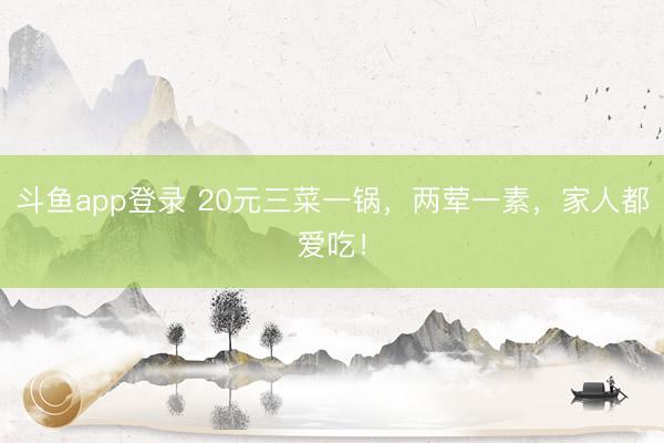 斗鱼app登录 20元三菜一锅，两荤一素，家人都爱吃！