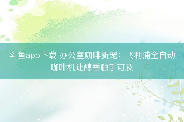 斗鱼app下载 办公室咖啡新宠：飞利浦全自动咖啡机让醇香触手可及