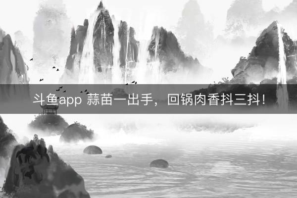斗鱼app 蒜苗一出手，回锅肉香抖三抖！