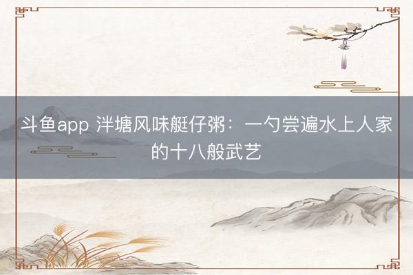 斗鱼app 泮塘风味艇仔粥：一勺尝遍水上人家的十八般武艺