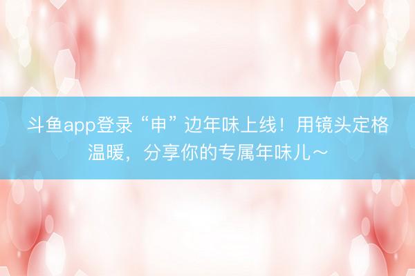斗鱼app登录 “申” 边年味上线！用镜头定格温暖，分享你的专属年味儿～
