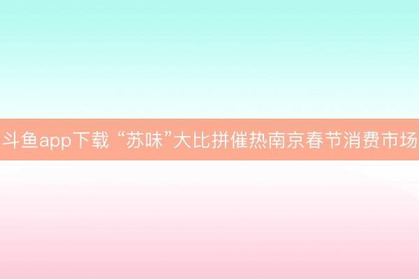 斗鱼app下载 “苏味”大比拼催热南京春节消费市场
