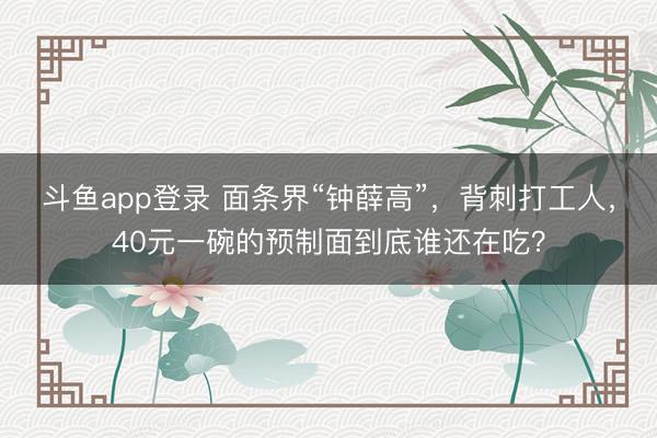 斗鱼app登录 面条界“钟薛高”，背刺打工人，40元一碗的预制面到底谁还在吃？