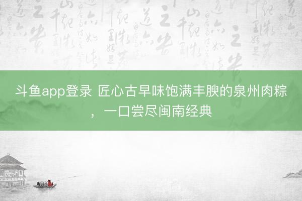 斗鱼app登录 匠心古早味饱满丰腴的泉州肉粽，一口尝尽闽南经典