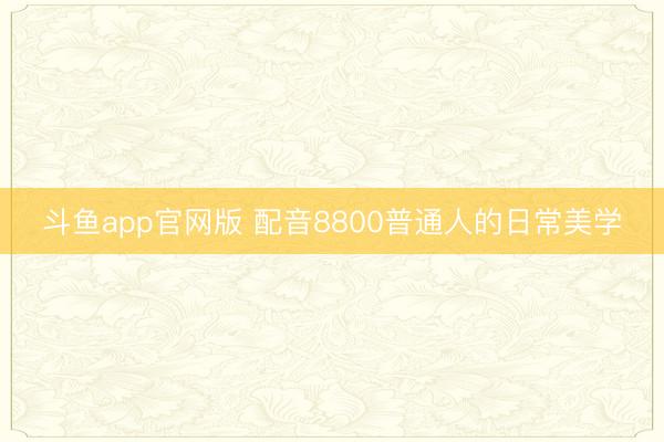 斗鱼app官网版 配音8800普通人的日常美学