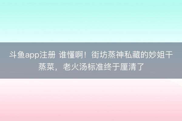 斗鱼app注册 谁懂啊！街坊蒸神私藏的妙姐干蒸菜，老火汤标准终于厘清了