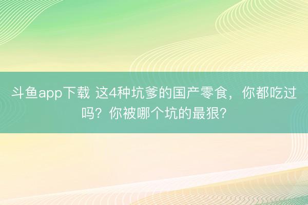 斗鱼app下载 这4种坑爹的国产零食，你都吃过吗？你被哪个坑的最狠？