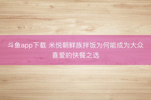 斗鱼app下载 米悦朝鲜族拌饭为何能成为大众喜爱的快餐之选