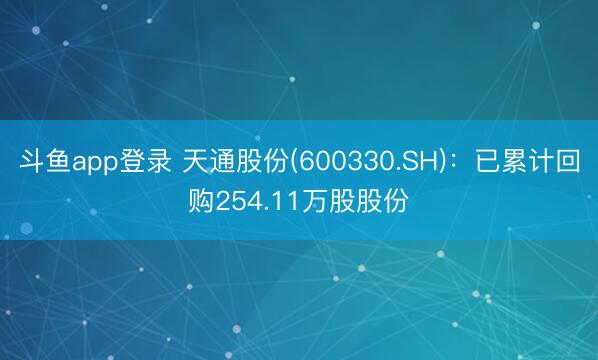 斗鱼app登录 天通股份(600330.SH)：已累计回购254.11万股股份