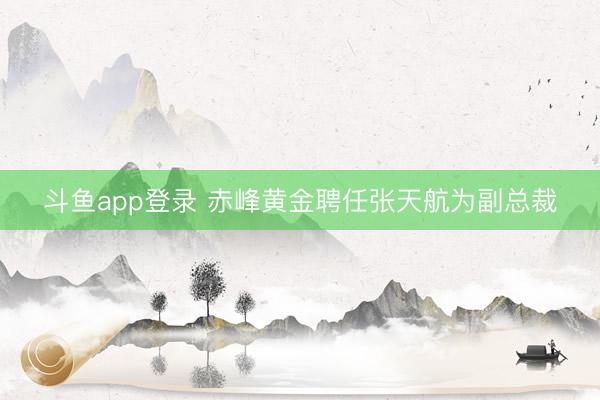 斗鱼app登录 赤峰黄金聘任张天航为副总裁