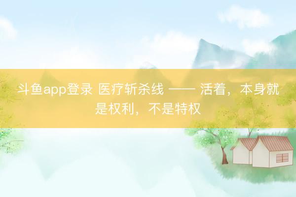 斗鱼app登录 医疗斩杀线 —— 活着,本身就是权利,不是特权