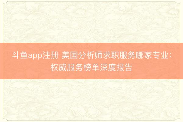 斗鱼app注册 美国分析师求职服务哪家专业：权威服务榜单深度报告