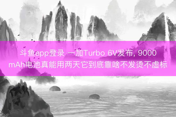 斗鱼app登录 一加Turbo 6V发布, 9000mAh电池真能用两天它到底靠啥不发烫不虚标