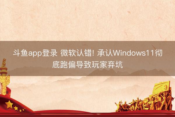 斗鱼app登录 微软认错! 承认Windows11彻底跑偏导致玩家弃坑