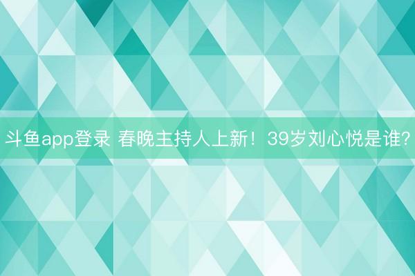 斗鱼app登录 春晚主持人上新！39岁刘心悦是谁？