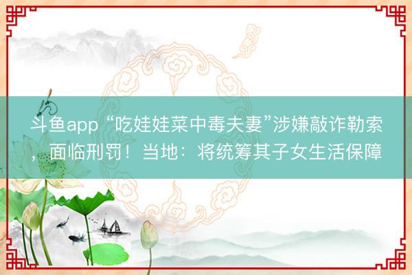 斗鱼app “吃娃娃菜中毒夫妻”涉嫌敲诈勒索，面临刑罚！当地：将统筹其子女生活保障