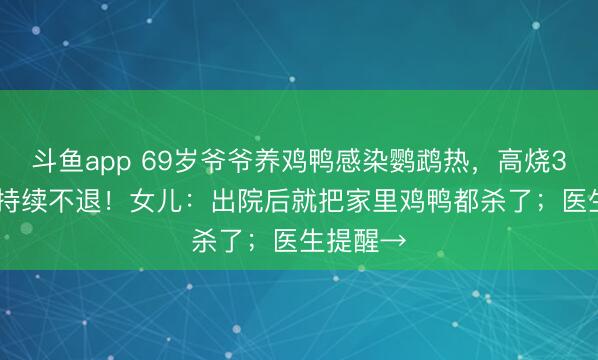 斗鱼app 69岁爷爷养鸡鸭感染鹦鹉热,高烧39.8℃且持续不退!女儿:出院后就把家里鸡鸭都杀了;医生提醒→
