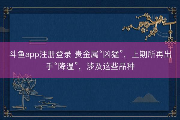 斗鱼app注册登录 贵金属“凶猛”，上期所再出手“降温”，涉及这些品种