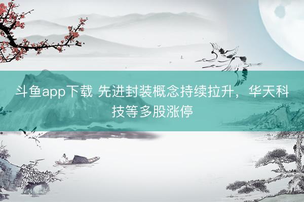 斗鱼app下载 先进封装概念持续拉升，华天科技等多股涨停