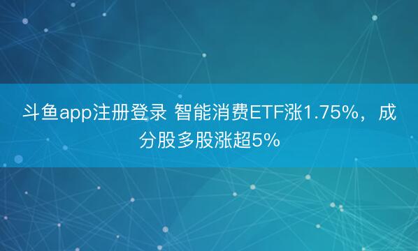 斗鱼app注册登录 智能消费ETF涨1.75%，成分股多股涨超5%