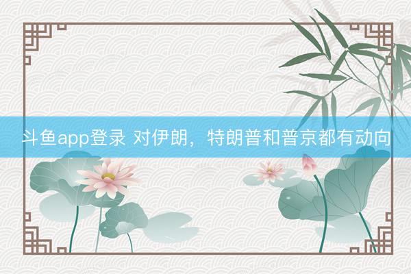 斗鱼app登录 对伊朗,特朗普和普京都有动向