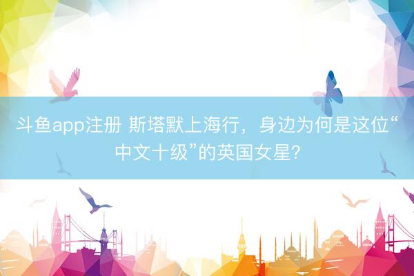 斗鱼app注册 斯塔默上海行，身边为何是这位“中文十级”的英国女星？
