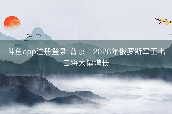 斗鱼app注册登录 普京：2026年俄罗斯军工出口将大幅增长