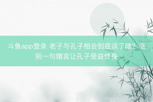 斗鱼app登录 老子与孔子相会到底谈了啥？临别一句赠言让孔子受益终身