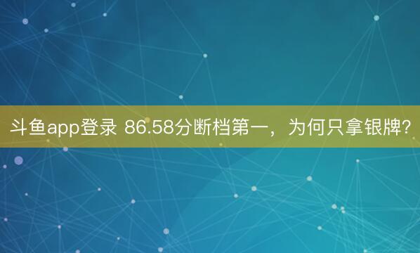 斗鱼app登录 86.58分断档第一，为何只拿银牌？