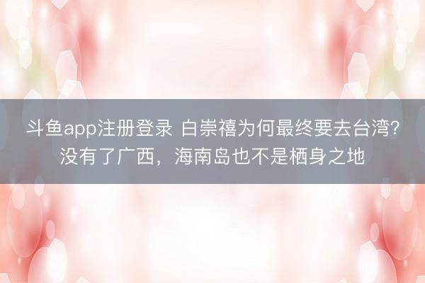 斗鱼app注册登录 白崇禧为何最终要去台湾？没有了广西，海南岛也不是栖身之地
