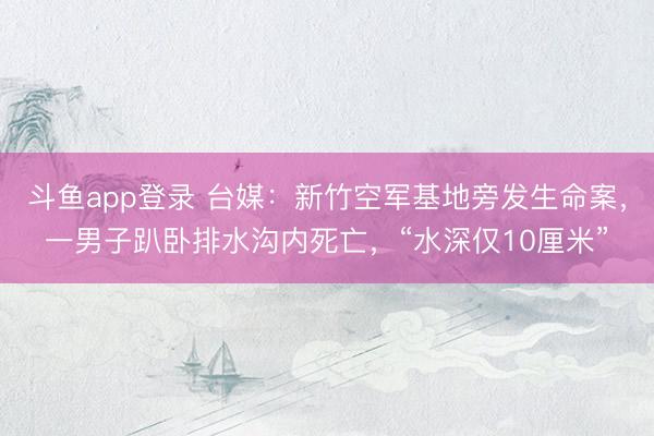 斗鱼app登录 台媒:新竹空军基地旁发生命案,一男子趴卧排水沟内死亡,“水深仅10厘米”