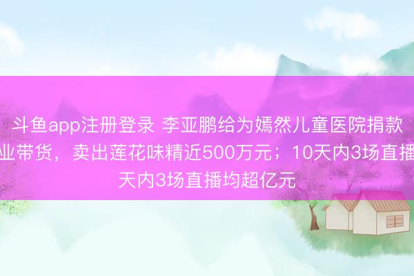 斗鱼app注册登录 李亚鹏给为嫣然儿童医院捐款的爱心企业带货，卖出莲花味精近500万元；10天内3场直播均超亿元