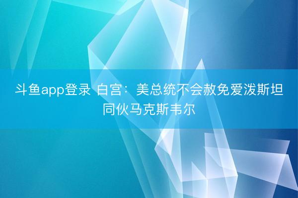 斗鱼app登录 白宫：美总统不会赦免爱泼斯坦同伙马克斯韦尔