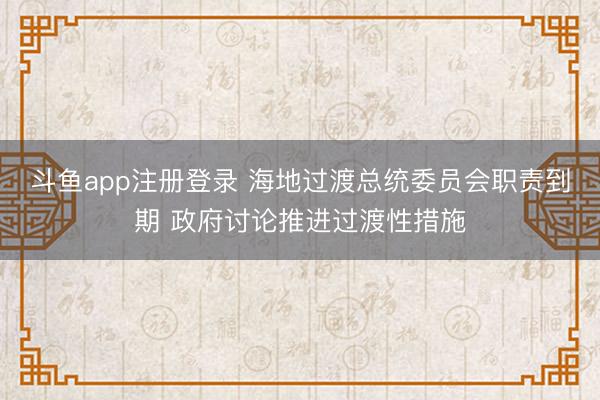 斗鱼app注册登录 海地过渡总统委员会职责到期 政府讨论推进过渡性措施