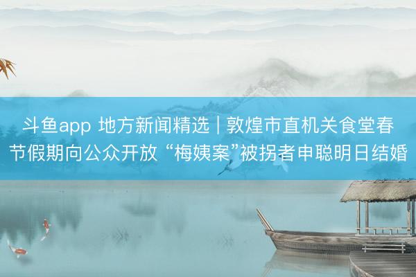 斗鱼app 地方新闻精选 | 敦煌市直机关食堂春节假期向公众开放 “梅姨案”被拐者申聪明日结婚