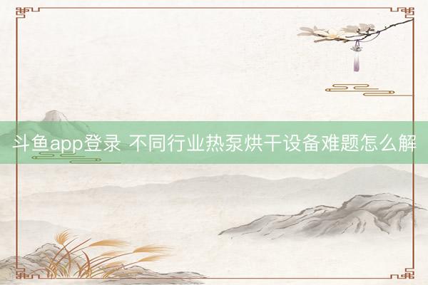 斗鱼app登录 不同行业热泵烘干设备难题怎么解