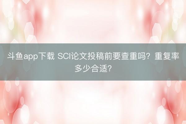 斗鱼app下载 SCI论文投稿前要查重吗？重复率多少合适？