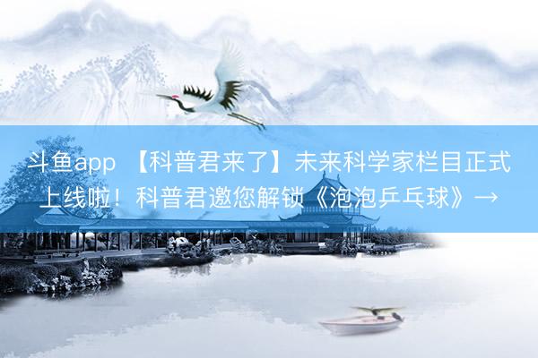 斗鱼app 【科普君来了】未来科学家栏目正式上线啦！科普君邀您解锁《泡泡乒乓球》→