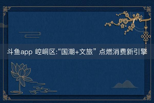 斗鱼app 崆峒区:“国潮+文旅” 点燃消费新引擎