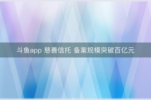 斗鱼app 慈善信托 备案规模突破百亿元