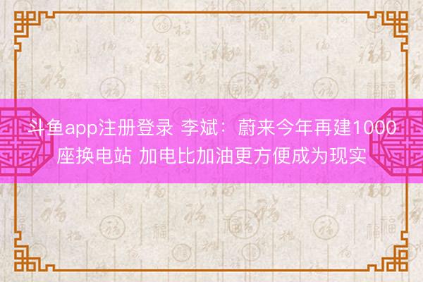 斗鱼app注册登录 李斌：蔚来今年再建1000座换电站 加电比加油更方便成为现实