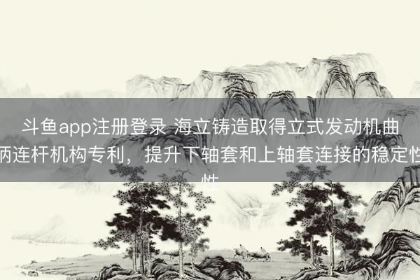 斗鱼app注册登录 海立铸造取得立式发动机曲柄连杆机构专利,提升下轴套和上轴套连接的稳定性