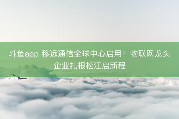 斗鱼app 移远通信全球中心启用!物联网龙头企业扎根松江启新程