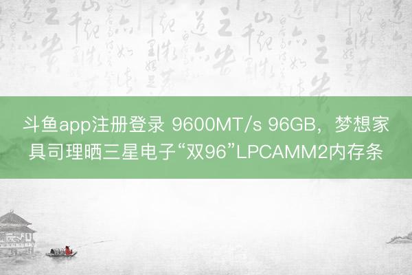 斗鱼app注册登录 9600MT/s 96GB，梦想家具司理晒三星电子“双96”LPCAMM2内存条