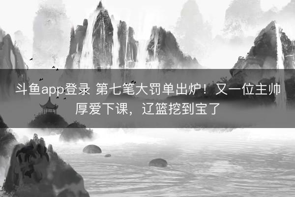 斗鱼app登录 第七笔大罚单出炉！又一位主帅厚爱下课，辽篮挖到宝了